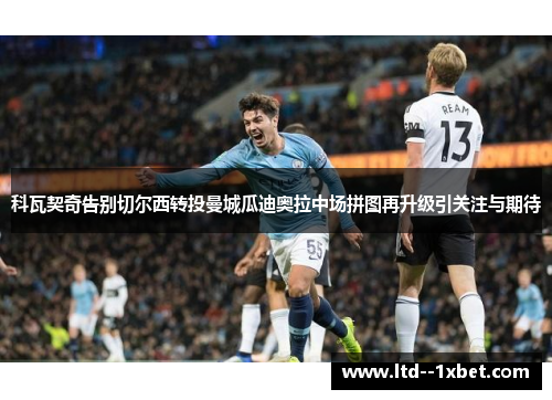 科瓦契奇告别切尔西转投曼城瓜迪奥拉中场拼图再升级引关注与期待 科瓦契奇告别切尔西转投曼城瓜迪奥拉中场拼图再升级引关注与期待